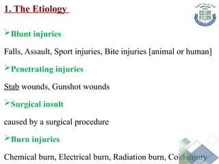 1. The Etiology
Blunt injuries
Falls, Assault, Sport injuries, Bite injuries [animal or human]
Penetrating injuries
Stab wounds, Gunshot wounds
Surgical insult
caused by a surgical procedure
Burn injuries
Chemical burn, Electrical burn, Radiation burn, Cold injury
 