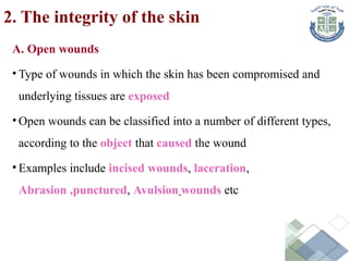 2. The integrity of the skin
A. Open wounds
• Type of wounds in which the skin has been compromised and
underlying tissues are exposed
• Open wounds can be classified into a number of different types,
according to the object that caused the wound
• Examples include incised wounds, laceration,
Abrasion ,punctured, Avulsion wounds etc
 