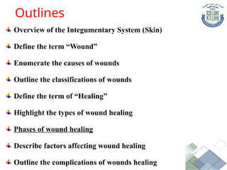 Overview of the Integumentary System (Skin)
Define the term “Wound”
Enumerate the causes of wounds
Outline the classifications of wounds
Define the term of “Healing”
Highlight the types of wound healing
Phases of wound healing
Describe factors affecting wound healing
Outline the complications of wounds healing
Outlines
 
