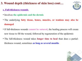 c. Full-thickness wounds
• Involves the epidermis and the dermis
• The underlying fatty tissue, bones, muscles, or tendons may also be
damaged
• If full-thickness wounds cannot be sutured, the healing process will create
new tissue to fill the wound, followed by regeneration of the epidermis
• The full-thickness wound takes longer time to heal than does a partial-
thickness wound, sometimes as long as several months
3. Wound depth (thickness of skin loss) cont…
 