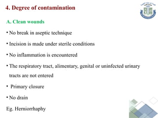 4. Degree of contamination
A. Clean wounds
• No break in aseptic technique
• Incision is made under sterile conditions
• No inflammation is encountered
• The respiratory tract, alimentary, genital or uninfected urinary
tracts are not entered
• Primary closure
• No drain
Eg. Herniorrhaphy
 
