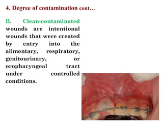 B. Clean-contaminated
wounds are intentional
wounds that were created
by entry into the
alimentary, respiratory,
genitourinary, or
oropharyngeal tract
under controlled
conditions.
4. Degree of contamination cont…
 