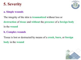 5. Severity
a. Simple wounds
The integrity of the skin is traumatized without loss or
destruction of tissue and without the presence of a foreign body
in the wound
b. Complex wounds
Tissue is lost or destructed by means of a crush, burn, or foreign
body in the wound
 