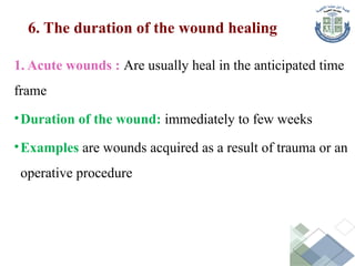 6. The duration of the wound healing
1. Acute wounds : Are usually heal in the anticipated time
frame
•Duration of the wound: immediately to few weeks
•Examples are wounds acquired as a result of trauma or an
operative procedure
 