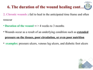 2. Chronic wounds : fail to heal in the anticipated time frame and often
reoccur
• Duration of the wound > 4 weeks to 3 months
⇒
• Wounds occur as a result of an underlying condition such as extended
pressure on the tissues, poor circulation, or even poor nutrition
• examples: pressure ulcers, venous leg ulcers, and diabetic foot ulcers
6. The duration of the wound healing cont…
 