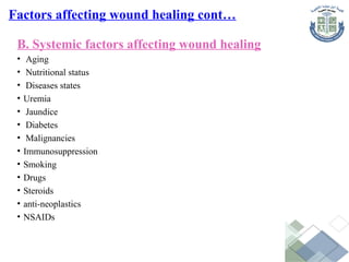 B. Systemic factors affecting wound healing
• Aging
• Nutritional status
• Diseases states
• Uremia
• Jaundice
• Diabetes
• Malignancies
• Immunosuppression
• Smoking
• Drugs
• Steroids
• anti-neoplastics
• NSAIDs
Factors affecting wound healing cont…
 