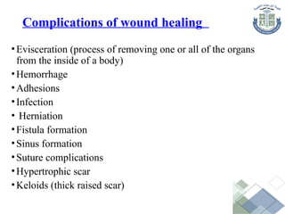 Complications of wound healing
•Evisceration (process of removing one or all of the organs
from the inside of a body)
•Hemorrhage
•Adhesions
•Infection
• Herniation
•Fistula formation
•Sinus formation
•Suture complications
•Hypertrophic scar
•Keloids (thick raised scar)
 