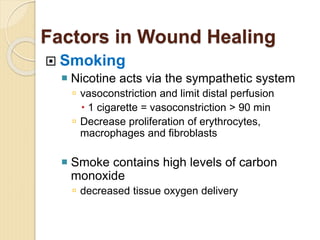 Factors in Wound Healing
 Smoking
 Nicotine acts via the sympathetic system
 vasoconstriction and limit distal perfusion
 1 cigarette = vasoconstriction > 90 min
 Decrease proliferation of erythrocytes,
macrophages and fibroblasts
 Smoke contains high levels of carbon
monoxide
 decreased tissue oxygen delivery
 