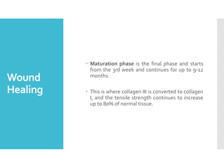 Wound
Healing
 Maturation phase is the final phase and starts
from the 3rd week and continues for up to 9-12
months.
 This is where collagen III is converted to collagen
I, and the tensile strength continues to increase
up to 80% of normal tissue.
 