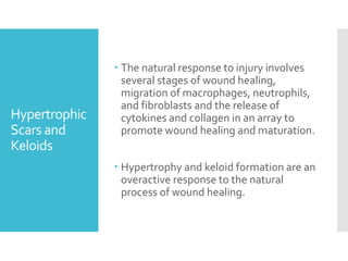 Hypertrophic
Scars and
Keloids
 The natural response to injury involves
several stages of wound healing,
migration of macrophages, neutrophils,
and fibroblasts and the release of
cytokines and collagen in an array to
promote wound healing and maturation.
 Hypertrophy and keloid formation are an
overactive response to the natural
process of wound healing.
 
