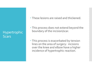 Hypertrophic
Scars
 These lesions are raised and thickened.
 This process does not extend beyond the
boundary of the incision/scar.
 This process is exacerbated by tension
lines on the area of surgery: incisions
over the knee and elbow have a higher
incidence of hypertrophic reaction.
 