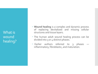 What is
wound
healing?
 Wound healing is a complex and dynamic process
of replacing devitalized and missing cellular
structures and tissue layers.
 The human adult wound healing process can be
divided into 3 or 4 distinct phases.
 Earlier authors referred to 3 phases —
inflammatory, fibroblastic, and maturation.
 