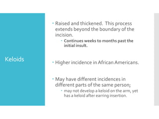 Keloids
 Raised and thickened. This process
extends beyond the boundary of the
incision.
 Continues weeks to months past the
initial insult.
 Higher incidence in AfricanAmericans.
 May have different incidences in
different parts of the same person;
 may not develop a keloid on the arm, yet
has a keloid after earring insertion.
 