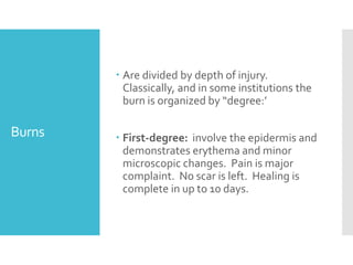 Burns
 Are divided by depth of injury.
Classically, and in some institutions the
burn is organized by “degree:’
 First-degree: involve the epidermis and
demonstrates erythema and minor
microscopic changes. Pain is major
complaint. No scar is left. Healing is
complete in up to 10 days.
 