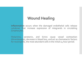Wound Healing
 Inflammation occurs when the damaged endothelial cells release
cytokines that increase expression of integrands in circulating
lymphocytes.
 Histamine, serotonin, and kinins cause vessel contraction
(thromboxane), decrease in blood loss, and act as chemotactic factors
for neutrophils, the most abundant cells in the initial 24 hour period.
 
