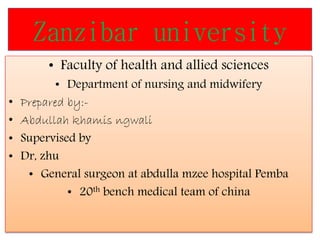 Zanzibar university
• Faculty of health and allied sciences
• Department of nursing and midwifery
• Prepared by:-
• Abdullah khamis ngwali
• Supervised by
• Dr, zhu
• General surgeon at abdulla mzee hospital Pemba
• 20th bench medical team of china
 