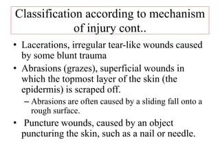 Classification according to mechanism
of injury cont..
• Lacerations, irregular tear-like wounds caused
by some blunt trauma
• Abrasions (grazes), superficial wounds in
which the topmost layer of the skin (the
epidermis) is scraped off.
– Abrasions are often caused by a sliding fall onto a
rough surface.
• Puncture wounds, caused by an object
puncturing the skin, such as a nail or needle.
 