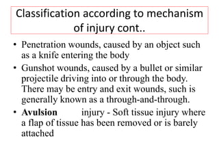 Classification according to mechanism
of injury cont..
• Penetration wounds, caused by an object such
as a knife entering the body
• Gunshot wounds, caused by a bullet or similar
projectile driving into or through the body.
There may be entry and exit wounds, such is
generally known as a through-and-through.
• Avulsion injury - Soft tissue injury where
a flap of tissue has been removed or is barely
attached
 