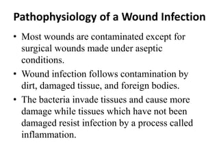 Pathophysiology of a Wound Infection
• Most wounds are contaminated except for
surgical wounds made under aseptic
conditions.
• Wound infection follows contamination by
dirt, damaged tissue, and foreign bodies.
• The bacteria invade tissues and cause more
damage while tissues which have not been
damaged resist infection by a process called
inflammation.
 
