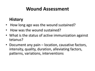 Wound Assessment
History
• How long ago was the wound sustained?
• How was the wound sustained?
• What is the status of active immunization against
tetanus?
• Document any pain – location, causative factors,
intensity, quality, duration, alleviating factors,
patterns, variations, interventions
 