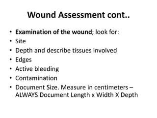 Wound Assessment cont..
• Examination of the wound; look for:
• Site
• Depth and describe tissues involved
• Edges
• Active bleeding
• Contamination
• Document Size. Measure in centimeters –
ALWAYS Document Length x Width X Depth
 