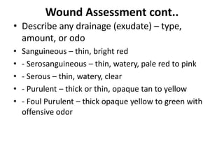 Wound Assessment cont..
• Describe any drainage (exudate) – type,
amount, or odo
• Sanguineous – thin, bright red
• - Serosanguineous – thin, watery, pale red to pink
• - Serous – thin, watery, clear
• - Purulent – thick or thin, opaque tan to yellow
• - Foul Purulent – thick opaque yellow to green with
offensive odor
 