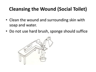 Cleansing the Wound (Social Toilet)
• Clean the wound and surrounding skin with
soap and water.
• Do not use hard brush, sponge should suffice
 