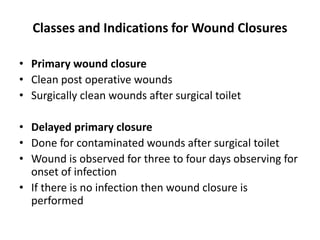 Classes and Indications for Wound Closures
• Primary wound closure
• Clean post operative wounds
• Surgically clean wounds after surgical toilet
• Delayed primary closure
• Done for contaminated wounds after surgical toilet
• Wound is observed for three to four days observing for
onset of infection
• If there is no infection then wound closure is
performed
 