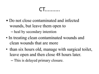 CT..........
• Do not close contaminated and infected
wounds, but leave them open to
– heal by secondary intention
• In treating clean contaminated wounds and
clean wounds that are more
• than six hours old, manage with surgical toilet,
leave open and then close 48 hours later.
– This is delayed primary closure.
 