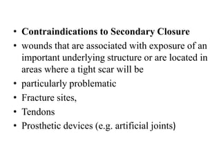 • Contraindications to Secondary Closure
• wounds that are associated with exposure of an
important underlying structure or are located in
areas where a tight scar will be
• particularly problematic
• Fracture sites,
• Tendons
• Prosthetic devices (e.g. artificial joints)
 
