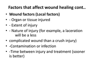 Factors that affect wound healing cont..
• Wound factors (Local factors)
• - Organ or tissue injured
• - Extent of injury
• - Nature of injury (for example, a laceration
will be a less
• complicated wound than a crush injury)
• -Contamination or infection
• -Time between injury and treatment (sooner
is better)
 