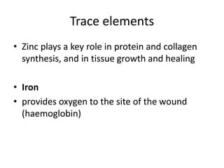Trace elements
• Zinc plays a key role in protein and collagen
synthesis, and in tissue growth and healing
• Iron
• provides oxygen to the site of the wound
(haemoglobin)
 