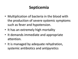 Septicemia
• Multiplication of bacteria in the blood with
the production of severe systemic symptoms
such as fever and hypotension.
• It has an extremely high mortality
• It demands immediate and appropriate
attention.
• It is managed by adequate rehydration,
systemic antibiotics and antipyretics
 
