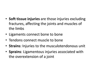 • Soft tissue injuries are those injuries excluding
fractures, affecting the joints and muscles of
the limbs
• Ligaments connect bone to bone
• Tendons connect muscle to bone
• Strains: Injuries to the musculotendonous unit
• Sprains: Ligamentous injuries associated with
the overextension of a joint
 