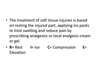 • The treatment of soft tissue injuries is based
on resting the injured part, applying ice packs
to limit swelling and reduce pain by
prescribing analgesics or local analgesic cream
or gel.
• R= Rest I= Ice C= Compression E=
Elevation
 