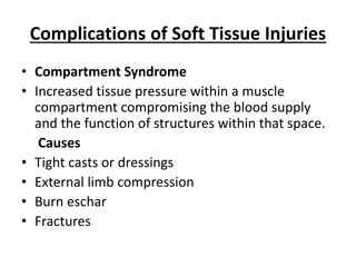 Complications of Soft Tissue Injuries
• Compartment Syndrome
• Increased tissue pressure within a muscle
compartment compromising the blood supply
and the function of structures within that space.
Causes
• Tight casts or dressings
• External limb compression
• Burn eschar
• Fractures
 