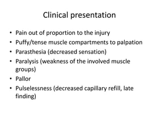 Clinical presentation
• Pain out of proportion to the injury
• Puffy/tense muscle compartments to palpation
• Parasthesia (decreased sensation)
• Paralysis (weakness of the involved muscle
groups)
• Pallor
• Pulselessness (decreased capillary refill, late
finding)
 