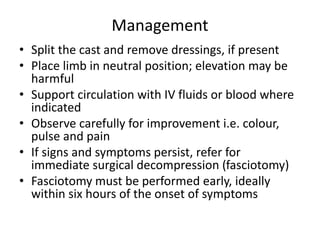 Management
• Split the cast and remove dressings, if present
• Place limb in neutral position; elevation may be
harmful
• Support circulation with IV fluids or blood where
indicated
• Observe carefully for improvement i.e. colour,
pulse and pain
• If signs and symptoms persist, refer for
immediate surgical decompression (fasciotomy)
• Fasciotomy must be performed early, ideally
within six hours of the onset of symptoms
 