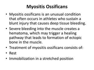 Myositis Ossificans
• Myositis ossificans is an unusual condition
that often occurs in athletes who sustain a
blunt injury that causes deep tissue bleeding.
• Severe bleeding into the muscle creates a
hematoma, which may trigger a healing
pathway that leads to formation of ectopic
bone in the muscle.
• Treatment of myositis ossificans consists of:
• Rest
• Immobilization in a stretched position
 