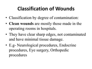 Classification of Wounds
• Classification by degree of contamination:
• Clean wounds are mostly those made in the
operating rooms in hospitals.
• They have clear sharp edges, not contaminated
and have minimal tissue damage.
• E.g- Neurological procedures, Endocrine
procedures, Eye surgery, Orthopedic
procedures
 