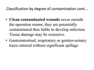 Classification by degree of contamination cont...
• Clean contaminated wounds occur outside
the operation rooms, they are potentially
contaminated thus liable to develop infection.
Tissue damage may be extensive.
• Gastrointestinal, respiratory or genitor-urinary
tracts entered without significant spillage
 