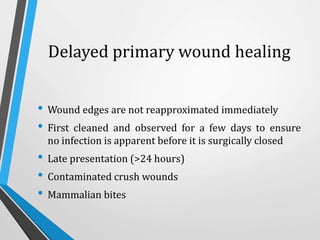 Delayed primary wound healing
• Wound edges are not reapproximated immediately
• First cleaned and observed for a few days to ensure
no infection is apparent before it is surgically closed
• Late presentation (>24 hours)
• Contaminated crush wounds
• Mammalian bites
 