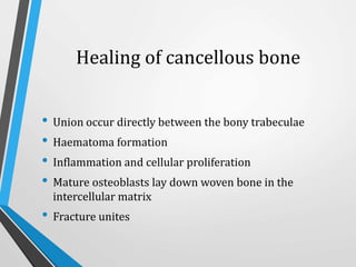 Healing of cancellous bone
• Union occur directly between the bony trabeculae
• Haematoma formation
• Inflammation and cellular proliferation
• Mature osteoblasts lay down woven bone in the
intercellular matrix
• Fracture unites
 