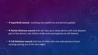 • ♦ Superficial wound : involving only epidermis and dermal papillae.
• ♦ Partial thickness wound with skin loss up to deep dermis with only deepest
part of the dermis, hair follicle shafts and sweat glands are left behind.
• ♦ Full thickness wound with loss of entire skin and subcutaneous tissue
causing spacing out of the skin edges.
 