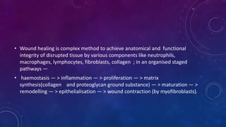 • Wound healing is complex method to achieve anatomical and functional
integrity of disrupted tissue by various components like neutrophils,
macrophages, lymphocytes, fibroblasts, collagen ; in an organised staged
pathways —
• haemostasis — > inflammation — > proliferation — > matrix
synthesis(collagen and proteoglycan ground substance) — > maturation — >
remodelling — > epithelialisation — > wound contraction (by myofibroblasts).
 