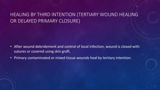 HEALING BY THIRD INTENTION (TERTIARY WOUND HEALING
OR DELAYED PRIMARY CLOSURE)
• After wound debridement and control of local infection, wound is closed with
sutures or covered using skin graft.
• Primary contaminated or mixed tissue wounds heal by tertiary intention.
 