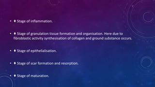 • ♦ Stage of inflammation.
• ♦ Stage of granulation tissue formation and organisation. Here due to
fibroblastic activity synthesisation of collagen and ground substance occurs.
• ♦ Stage of epithelialisation.
• ♦ Stage of scar formation and resorption.
• ♦ Stage of maturation.
 