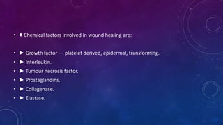 • ♦ Chemical factors involved in wound healing are:
• ► Growth factor — platelet derived, epidermal, transforming.
• ► Interleukin.
• ► Tumour necrosis factor.
• ► Prostaglandins.
• ► Collagenase.
• ► Elastase.
 