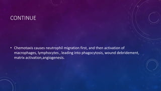 CONTINUE
• Chemotaxis causes neutrophil migration first, and then activation of
macrophages, lymphocytes , leading into phagocytosis, wound debridement,
matrix activation,angiogenesis.
 