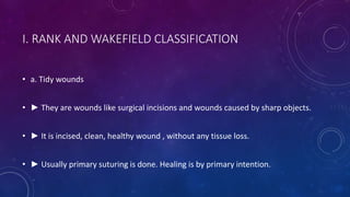 I. RANK AND WAKEFIELD CLASSIFICATION
• a. Tidy wounds
• ► They are wounds like surgical incisions and wounds caused by sharp objects.
• ► It is incised, clean, healthy wound , without any tissue loss.
• ► Usually primary suturing is done. Healing is by primary intention.
 